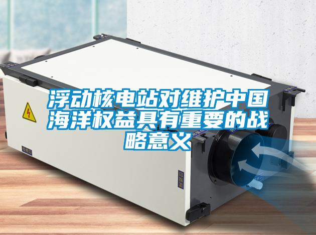 浮動(dòng)核電站對維護(hù)中國海洋權(quán)益具有重要的戰(zhàn)略意義