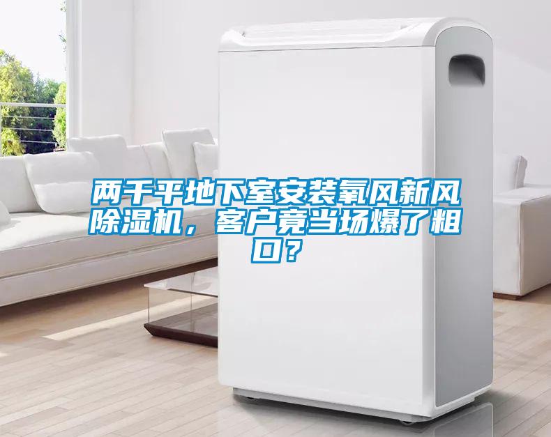 兩千平地下室安裝氧風(fēng)新風(fēng)除濕機(jī)，客戶竟當(dāng)場(chǎng)爆了粗口？