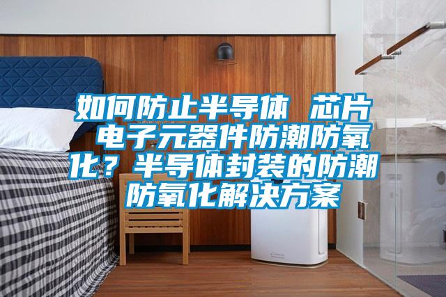 如何防止半導體 芯片 電子元器件防潮防氧化？半導體封裝的防潮 防氧化解決方案