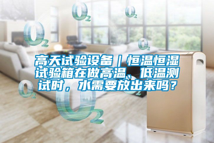 高天試驗設(shè)備｜恒溫恒濕試驗箱在做高溫、低溫測試時，水需要放出來嗎？